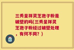 三秀呈祥灵芝孢子粉是破壁的吗(三秀呈祥灵芝孢子粉经过破壁处理，有何不同？)