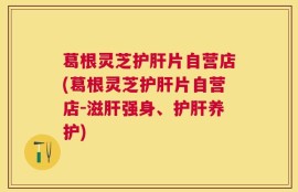 葛根灵芝护肝片自营店(葛根灵芝护肝片自营店-滋肝强身、护肝养护)
