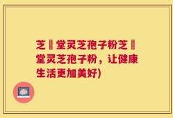 芝荋堂灵芝孢子粉芝荋堂灵芝孢子粉，让健康生活更加美好)