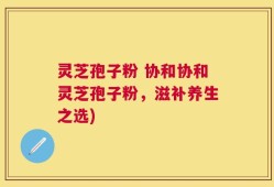 灵芝孢子粉 协和协和灵芝孢子粉，滋补养生之选)