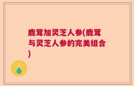 鹿茸加灵芝人参(鹿茸与灵芝人参的完美组合)