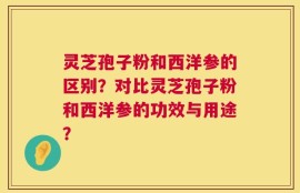 灵芝孢子粉和西洋参的区别？对比灵芝孢子粉和西洋参的功效与用途？
