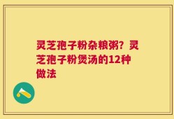 灵芝孢子粉杂粮粥？灵芝孢子粉煲汤的12种做法