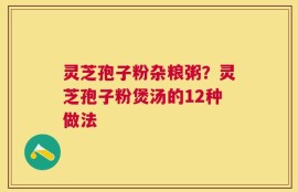 灵芝孢子粉杂粮粥？灵芝孢子粉煲汤的12种做法