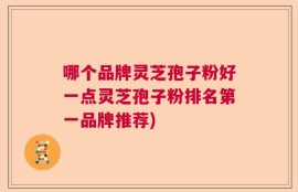 哪个品牌灵芝孢子粉好一点灵芝孢子粉排名第一品牌推荐)