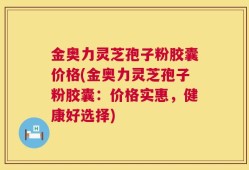 金奥力灵芝孢子粉胶囊价格(金奥力灵芝孢子粉胶囊：价格实惠，健康好选择)