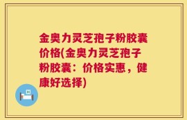 金奥力灵芝孢子粉胶囊价格(金奥力灵芝孢子粉胶囊：价格实惠，健康好选择)