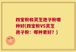 四宝粉和灵芝孢子粉哪种好(四宝粉VS灵芝孢子粉：哪种更好？)