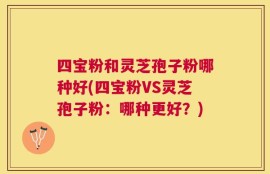 四宝粉和灵芝孢子粉哪种好(四宝粉VS灵芝孢子粉：哪种更好？)