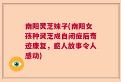 南阳灵芝妹子(南阳女孩种灵芝成自闭症后奇迹康复，感人故事令人感动)