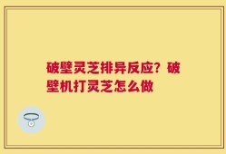 破壁灵芝排异反应？破壁机打灵芝怎么做