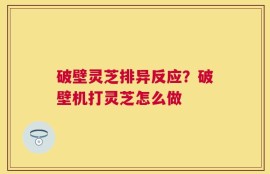 破壁灵芝排异反应？破壁机打灵芝怎么做