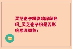 灵芝孢子粉影响尿颜色吗_灵芝孢子粉是否影响尿液颜色？