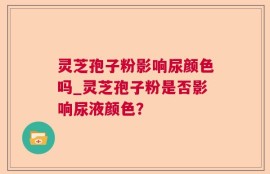 灵芝孢子粉影响尿颜色吗_灵芝孢子粉是否影响尿液颜色？