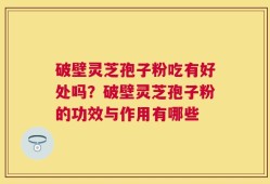 破壁灵芝孢子粉吃有好处吗？破壁灵芝孢子粉的功效与作用有哪些