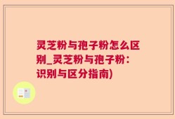 灵芝粉与孢子粉怎么区别_灵芝粉与孢子粉：识别与区分指南)