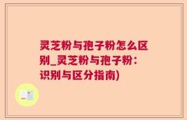 灵芝粉与孢子粉怎么区别_灵芝粉与孢子粉：识别与区分指南)