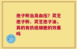 孢子粉治高血压？灵芝孢子粉、灵芝孢子油，真的有抗癌细胞的效果吗