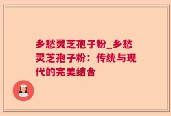 乡愁灵芝孢子粉_乡愁灵芝孢子粉：传统与现代的完美结合
