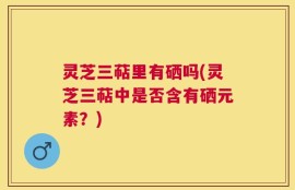 灵芝三萜里有硒吗(灵芝三萜中是否含有硒元素？)