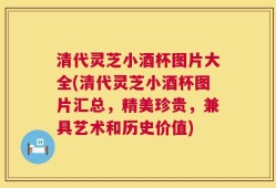 清代灵芝小酒杯图片大全(清代灵芝小酒杯图片汇总，精美珍贵，兼具艺术和历史价值)
