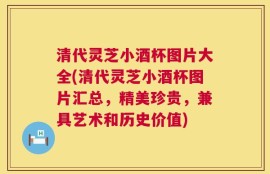 清代灵芝小酒杯图片大全(清代灵芝小酒杯图片汇总，精美珍贵，兼具艺术和历史价值)