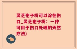 灵芝孢子粉可以涂在伤口_灵芝孢子粉：一种可用于伤口处理的天然疗法)