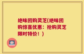 绝味团购灵芝(绝味团购惊喜优惠：抢购灵芝限时特价！)