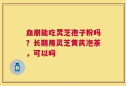 血崩能吃灵芝孢子粉吗？长期用灵芝黄芪泡茶，可以吗