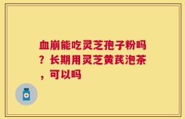 血崩能吃灵芝孢子粉吗？长期用灵芝黄芪泡茶，可以吗