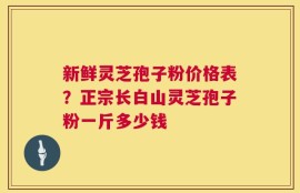 新鲜灵芝孢子粉价格表？正宗长白山灵芝孢子粉一斤多少钱