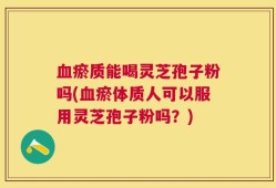 血瘀质能喝灵芝孢子粉吗(血瘀体质人可以服用灵芝孢子粉吗？)