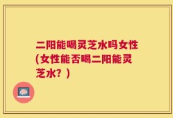 二阳能喝灵芝水吗女性(女性能否喝二阳能灵芝水？)