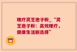 理疗灵芝孢子粉_“灵芝孢子粉：高效理疗，健康生活新选择”