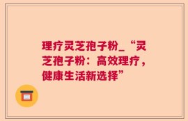 理疗灵芝孢子粉_“灵芝孢子粉：高效理疗，健康生活新选择”