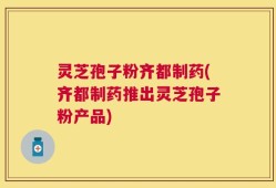 灵芝孢子粉齐都制药(齐都制药推出灵芝孢子粉产品)