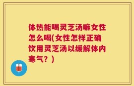 体热能喝灵芝汤嘛女性怎么喝(女性怎样正确饮用灵芝汤以缓解体内寒气？)