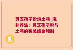 灵芝孢子粉炖土鸡_滋补养生：灵芝孢子粉与土鸡的完美结合炖制