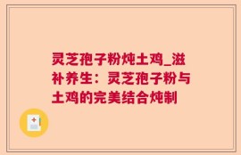 灵芝孢子粉炖土鸡_滋补养生：灵芝孢子粉与土鸡的完美结合炖制