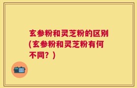玄参粉和灵芝粉的区别(玄参粉和灵芝粉有何不同？)