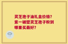 灵芝孢子油礼盒价格？紫一破壁灵芝孢子粉到哪里买最好？