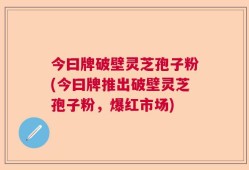 今曰牌破壁灵芝孢子粉(今曰牌推出破壁灵芝孢子粉，爆红市场)