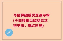 今曰牌破壁灵芝孢子粉(今曰牌推出破壁灵芝孢子粉，爆红市场)