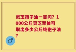 灵芝孢子油一百问？1000公斤灵芝萃体可取出多少公斤纯孢子油？