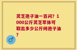 灵芝孢子油一百问？1000公斤灵芝萃体可取出多少公斤纯孢子油？