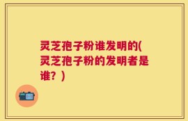 灵芝孢子粉谁发明的(灵芝孢子粉的发明者是谁？)