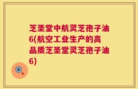 芝圣堂中航灵芝孢子油6(航空工业生产的高品质芝圣堂灵芝孢子油6)