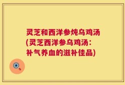 灵芝和西洋参炖乌鸡汤(灵芝西洋参乌鸡汤：补气养血的滋补佳品)