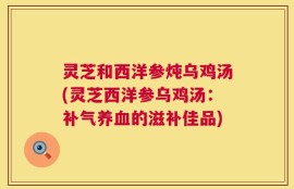 灵芝和西洋参炖乌鸡汤(灵芝西洋参乌鸡汤：补气养血的滋补佳品)