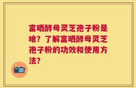富晒酵母灵芝孢子粉是啥？了解富晒酵母灵芝孢子粉的功效和使用方法？